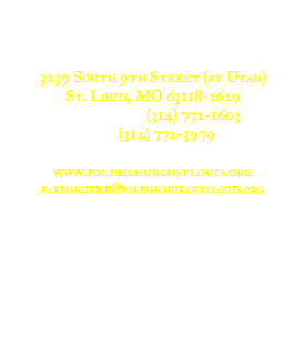 ST. AGATHA Polish Roman Catholic Parish 3239 South 9th Street (at Utah) St. Louis, MO 63118-2629 Telephone: (314) 772-1603 Fax: (314) 772-3979 www.polishchurchstlouis.org parishoffice@polishchurchstlouis.org Parish Office Hours Mondays and Tuesdays 9 a.m. to 3 p.m. Rev. Stan Poszwa, S.Chr. Pastor 